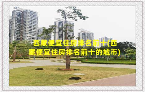 西藏便宜住房排名前十(西藏便宜住房排名前十的城市)